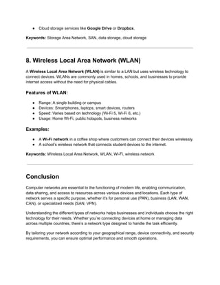 ● Cloud storage services like Google Drive or Dropbox.
Keywords: Storage Area Network, SAN, data storage, cloud storage
8. Wireless Local Area Network (WLAN)
A Wireless Local Area Network (WLAN) is similar to a LAN but uses wireless technology to
connect devices. WLANs are commonly used in homes, schools, and businesses to provide
internet access without the need for physical cables.
Features of WLAN:
● Range: A single building or campus
● Devices: Smartphones, laptops, smart devices, routers
● Speed: Varies based on technology (Wi-Fi 5, Wi-Fi 6, etc.)
● Usage: Home Wi-Fi, public hotspots, business networks
Examples:
● A Wi-Fi network in a coffee shop where customers can connect their devices wirelessly.
● A school’s wireless network that connects student devices to the internet.
Keywords: Wireless Local Area Network, WLAN, Wi-Fi, wireless network
Conclusion
Computer networks are essential to the functioning of modern life, enabling communication,
data sharing, and access to resources across various devices and locations. Each type of
network serves a specific purpose, whether it’s for personal use (PAN), business (LAN, WAN,
CAN), or specialized needs (SAN, VPN).
Understanding the different types of networks helps businesses and individuals choose the right
technology for their needs. Whether you’re connecting devices at home or managing data
across multiple countries, there’s a network type designed to handle the task efficiently.
By tailoring your network according to your geographical range, device connectivity, and security
requirements, you can ensure optimal performance and smooth operations.
 