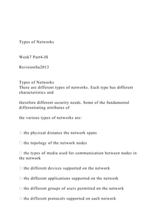 Types of Networks
Week7 Part4-IS
RevisionSu2013
Types of Networks
There are different types of networks. Each type has different
characteristics and
therefore different security needs. Some of the fundamental
differentiating attributes of
the various types of networks are:
the network
ifferent applications supported on the network
 