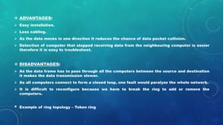  ADVANTAGES:
 Easy installation.
 Less cabling.
 As the data moves in one direction it reduces the chance of data packet collision.
 Detection of computer that stopped receiving data from the neighbouring computer is easier
therefore it is easy to troubleshoot.
 DISADVANTAGES:
 As the data frame has to pass through all the computers between the source and destination
it makes the data transmission slower.
 As all computers connect to form a closed loop, one fault would paralyze the whole network.
 It is difficult to reconfigure because we have to break the ring to add or remove the
computers.
• Example of ring topology – Token ring
 