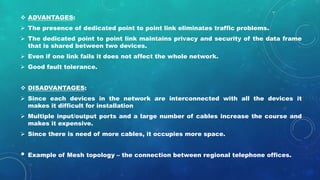  ADVANTAGES:
 The presence of dedicated point to point link eliminates traffic problems.
 The dedicated point to point link maintains privacy and security of the data frame
that is shared between two devices.
 Even if one link fails it does not affect the whole network.
 Good fault tolerance.
 DISADVANTAGES:
 Since each devices in the network are interconnected with all the devices it
makes it difficult for installation
 Multiple input/output ports and a large number of cables increase the course and
makes it expensive.
 Since there is need of more cables, it occupies more space.
• Example of Mesh topology – the connection between regional telephone offices.
 