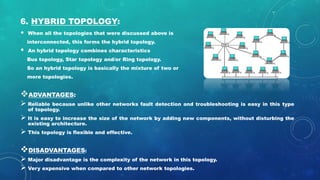 6. HYBRID TOPOLOGY:
• When all the topologies that were discussed above is
interconnected, this forms the hybrid topology.
• An hybrid topology combines characteristics
Bus topology, Star topology and/or Ring topology.
So an hybrid topology is basically the mixture of two or
more topologies.
ADVANTAGES:
 Reliable because unlike other networks fault detection and troubleshooting is easy in this type
of topology.
 It is easy to increase the size of the network by adding new components, without disturbing the
existing architecture.
 This topology is flexible and effective.
DISADVANTAGES:
 Major disadvantage is the complexity of the network in this topology.
 Very expensive when compared to other network topologies.
 