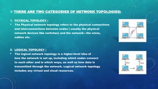  THERE ARE TWO CATEGORIES OF NETWORK TOPOLOGIES:
1. PHYSICAL TOPOLOGY :
• The Physical network topology refers to the physical connections
and interconnections between nodes ( usually the physical
network devices like switches) and the network—the wires,
cables etc.
2. LOGICAL TOPOLOGY :
• The logical network topology is a higher-level idea of
how the network is set up, including which nodes connect
to each other and in which ways, as well as how data is
transmitted through the network. Logical network topology
includes any virtual and cloud resources.
 