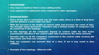 ADVANTAGES :
 very easy to install as there is less cabling works.
 Less expensive to implement when compared to other topologies.
 DISADVANTAGES :
 Since all the data is transmitted over the main cable, there is a limit of drop lines
and the distance a main cable can have.
 With the increase in the length of central cable and increase the count of taps,
the strength signal decreases. Therefore only a limited number of computers can
be connected in this topology.
 In this topology all the computers depend on central cable for data frame
transmission therefore if the central cable fails it paralyses the whole network.
 Security risks as all the computers connected to the central cable receives the
data frame sent from one computer.
 Only one computer can transmit data at a time. If not it may result in data
collision.
• Example of bus topology – Ethernet LAN.
 