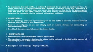 • To overcome the hub traffic, a switch if preferred to be used as central device. As
every device has its own destination MAC address the switch stores MAC address in a
table format called switch table and sends the data according to the target computer
with the help of this MAC address and also allows simultaneous communications
between the computers in the network without any collision.
 ADVANTAGES :
 in star topology only one input/output port or one cable is used to connect several
devices which makes it less expensive.
 Easy to reconfigure; as we can simply add or remove devices by connecting or
disconnecting cables.
 Good fault tolerance and also easy to detect faults.
 DISADVANTAGES :
 Whole network collapses if the central device fails.
 The number of computers that can be added to the network is limited by the number of
input/output ports in the central device.
• Example of star topology – High speed LANs.
 