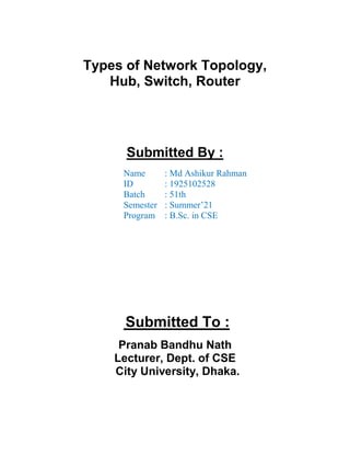 Types of Network Topology,
Hub, Switch, Router
Submitted By :
Name : Md Ashikur Rahman
ID : 1925102528
Batch : 51th
Semester : Summer’21
Program : B.Sc. in CSE
Submitted To :
Pranab Bandhu Nath
Lecturer, Dept. of CSE
City University, Dhaka.
 