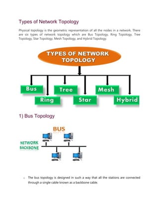 Types of Network Topology
Physical topology is the geometric representation of all the nodes in a network. There
are six types of network topology which are Bus Topology, Ring Topology, Tree
Topology, Star Topology, Mesh Topology, and Hybrid Topology.
1) Bus Topology
o The bus topology is designed in such a way that all the stations are connected
through a single cable known as a backbone cable.
 