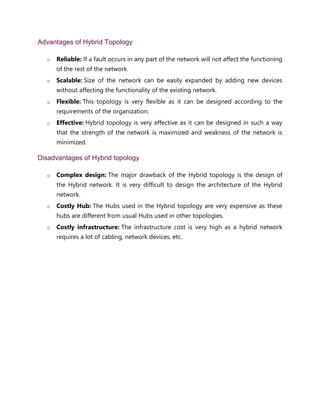 Advantages of Hybrid Topology
o Reliable: If a fault occurs in any part of the network will not affect the functioning
of the rest of the network.
o Scalable: Size of the network can be easily expanded by adding new devices
without affecting the functionality of the existing network.
o Flexible: This topology is very flexible as it can be designed according to the
requirements of the organization.
o Effective: Hybrid topology is very effective as it can be designed in such a way
that the strength of the network is maximized and weakness of the network is
minimized.
Disadvantages of Hybrid topology
o Complex design: The major drawback of the Hybrid topology is the design of
the Hybrid network. It is very difficult to design the architecture of the Hybrid
network.
o Costly Hub: The Hubs used in the Hybrid topology are very expensive as these
hubs are different from usual Hubs used in other topologies.
o Costly infrastructure: The infrastructure cost is very high as a hybrid network
requires a lot of cabling, network devices, etc.
 