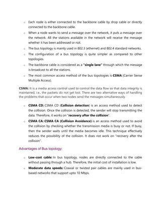 o Each node is either connected to the backbone cable by drop cable or directly
connected to the backbone cable.
o When a node wants to send a message over the network, it puts a message over
the network. All the stations available in the network will receive the message
whether it has been addressed or not.
o The bus topology is mainly used in 802.3 (ethernet) and 802.4 standard networks.
o The configuration of a bus topology is quite simpler as compared to other
topologies.
o The backbone cable is considered as a "single lane" through which the message
is broadcast to all the stations.
o The most common access method of the bus topologies is CSMA (Carrier Sense
Multiple Access).
CSMA: It is a media access control used to control the data flow so that data integrity is
maintained, i.e., the packets do not get lost. There are two alternative ways of handling
the problems that occur when two nodes send the messages simultaneously.
o CSMA CD: CSMA CD (Collision detection) is an access method used to detect
the collision. Once the collision is detected, the sender will stop transmitting the
data. Therefore, it works on "recovery after the collision".
o CSMA CA: CSMA CA (Collision Avoidance) is an access method used to avoid
the collision by checking whether the transmission media is busy or not. If busy,
then the sender waits until the media becomes idle. This technique effectively
reduces the possibility of the collision. It does not work on "recovery after the
collision".
Advantages of Bus topology:
o Low-cost cable: In bus topology, nodes are directly connected to the cable
without passing through a hub. Therefore, the initial cost of installation is low.
o Moderate data speeds: Coaxial or twisted pair cables are mainly used in bus-
based networks that support upto 10 Mbps.
 