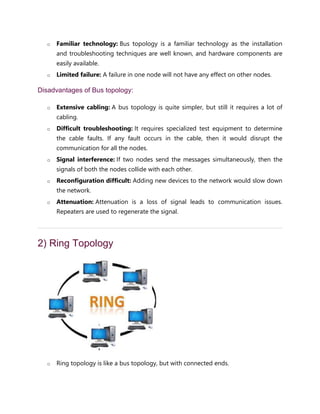 o Familiar technology: Bus topology is a familiar technology as the installation
and troubleshooting techniques are well known, and hardware components are
easily available.
o Limited failure: A failure in one node will not have any effect on other nodes.
Disadvantages of Bus topology:
o Extensive cabling: A bus topology is quite simpler, but still it requires a lot of
cabling.
o Difficult troubleshooting: It requires specialized test equipment to determine
the cable faults. If any fault occurs in the cable, then it would disrupt the
communication for all the nodes.
o Signal interference: If two nodes send the messages simultaneously, then the
signals of both the nodes collide with each other.
o Reconfiguration difficult: Adding new devices to the network would slow down
the network.
o Attenuation: Attenuation is a loss of signal leads to communication issues.
Repeaters are used to regenerate the signal.
2) Ring Topology
o Ring topology is like a bus topology, but with connected ends.
 