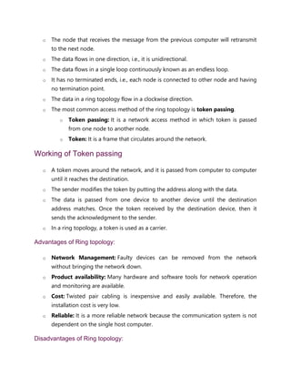 o The node that receives the message from the previous computer will retransmit
to the next node.
o The data flows in one direction, i.e., it is unidirectional.
o The data flows in a single loop continuously known as an endless loop.
o It has no terminated ends, i.e., each node is connected to other node and having
no termination point.
o The data in a ring topology flow in a clockwise direction.
o The most common access method of the ring topology is token passing.
o Token passing: It is a network access method in which token is passed
from one node to another node.
o Token: It is a frame that circulates around the network.
Working of Token passing
o A token moves around the network, and it is passed from computer to computer
until it reaches the destination.
o The sender modifies the token by putting the address along with the data.
o The data is passed from one device to another device until the destination
address matches. Once the token received by the destination device, then it
sends the acknowledgment to the sender.
o In a ring topology, a token is used as a carrier.
Advantages of Ring topology:
o Network Management: Faulty devices can be removed from the network
without bringing the network down.
o Product availability: Many hardware and software tools for network operation
and monitoring are available.
o Cost: Twisted pair cabling is inexpensive and easily available. Therefore, the
installation cost is very low.
o Reliable: It is a more reliable network because the communication system is not
dependent on the single host computer.
Disadvantages of Ring topology:
 