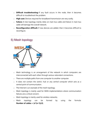 o Difficult troubleshooting: If any fault occurs in the node, then it becomes
difficult to troubleshoot the problem.
o High cost: Devices required for broadband transmission are very costly.
o Failure: A tree topology mainly relies on main bus cable and failure in main bus
cable will damage the overall network.
o Reconfiguration difficult: If new devices are added, then it becomes difficult to
reconfigure.
5) Mesh topology
o Mesh technology is an arrangement of the network in which computers are
interconnected with each other through various redundant connections.
o There are multiple paths from one computer to another computer.
o It does not contain the switch, hub or any central computer which acts as a
central point of communication.
o The Internet is an example of the mesh topology.
o Mesh topology is mainly used for WAN implementations where communication
failures are a critical concern.
o Mesh topology is mainly used for wireless networks.
o Mesh topology can be formed by using the formula:
Number of cables = (n*(n-1))/2;
 