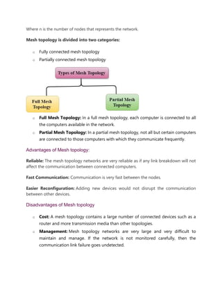 Where n is the number of nodes that represents the network.
Mesh topology is divided into two categories:
o Fully connected mesh topology
o Partially connected mesh topology
o Full Mesh Topology: In a full mesh topology, each computer is connected to all
the computers available in the network.
o Partial Mesh Topology: In a partial mesh topology, not all but certain computers
are connected to those computers with which they communicate frequently.
Advantages of Mesh topology:
Reliable: The mesh topology networks are very reliable as if any link breakdown will not
affect the communication between connected computers.
Fast Communication: Communication is very fast between the nodes.
Easier Reconfiguration: Adding new devices would not disrupt the communication
between other devices.
Disadvantages of Mesh topology
o Cost: A mesh topology contains a large number of connected devices such as a
router and more transmission media than other topologies.
o Management: Mesh topology networks are very large and very difficult to
maintain and manage. If the network is not monitored carefully, then the
communication link failure goes undetected.
 