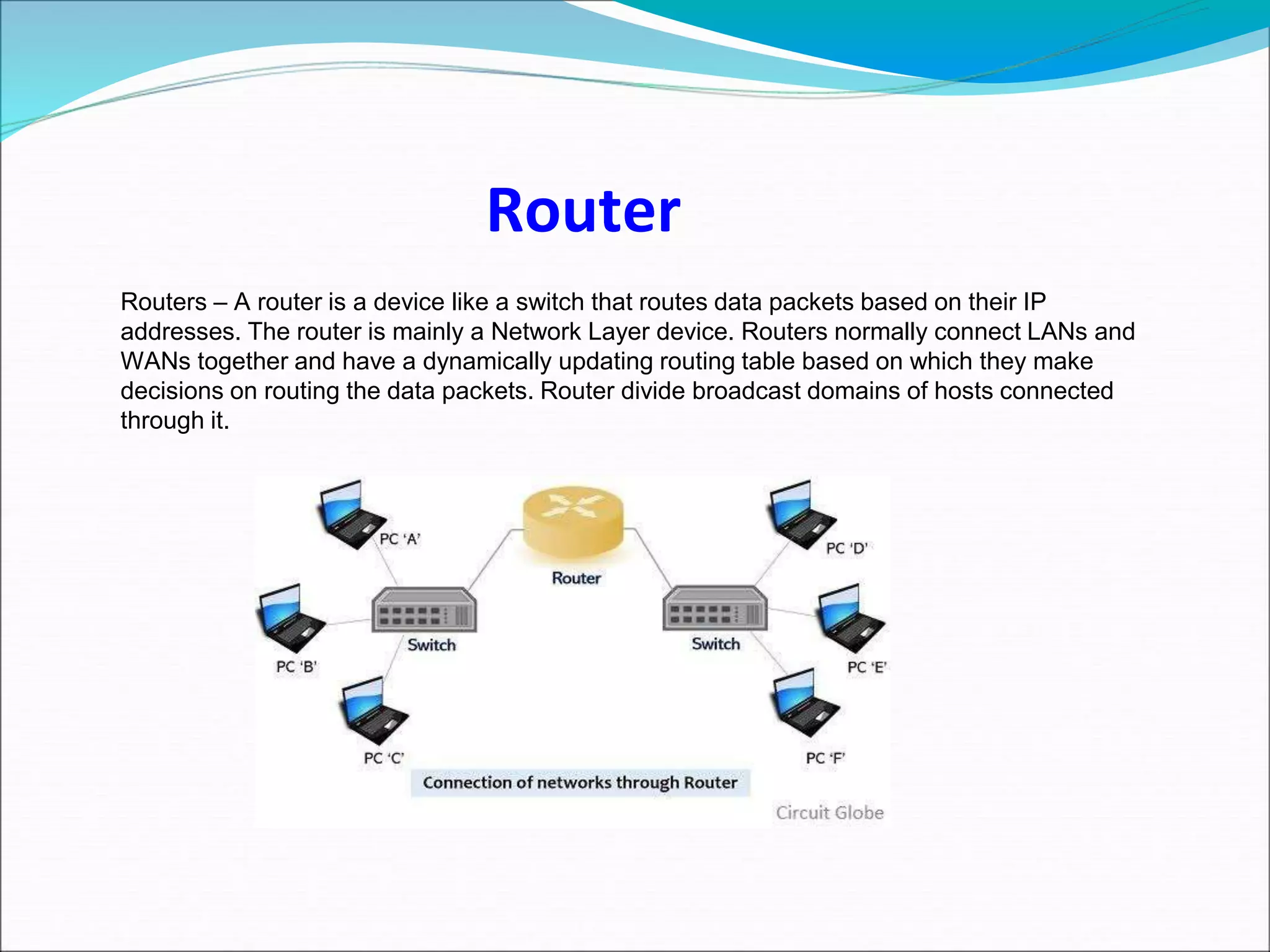 Routers – A router is a device like a switch that routes data packets based on their IP
addresses. The router is mainly a Network Layer device. Routers normally connect LANs and
WANs together and have a dynamically updating routing table based on which they make
decisions on routing the data packets. Router divide broadcast domains of hosts connected
through it.
Router
 