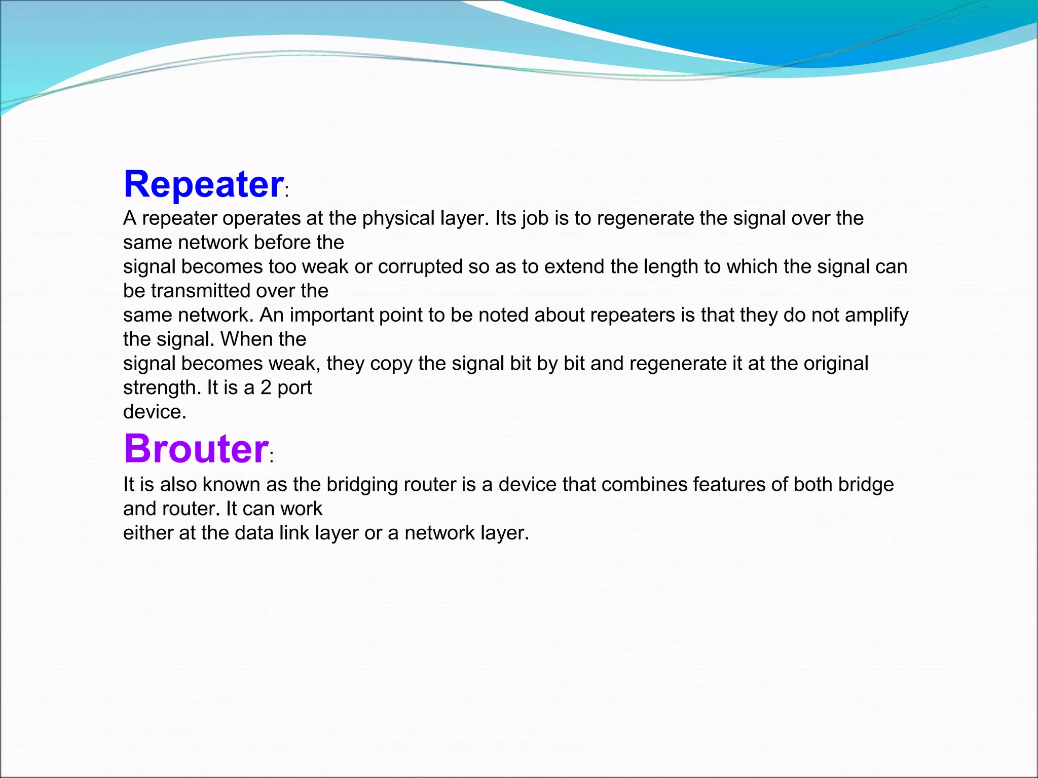 Repeater:
A repeater operates at the physical layer. Its job is to regenerate the signal over the
same network before the
signal becomes too weak or corrupted so as to extend the length to which the signal can
be transmitted over the
same network. An important point to be noted about repeaters is that they do not amplify
the signal. When the
signal becomes weak, they copy the signal bit by bit and regenerate it at the original
strength. It is a 2 port
device.
Brouter:
It is also known as the bridging router is a device that combines features of both bridge
and router. It can work
either at the data link layer or a network layer.
 