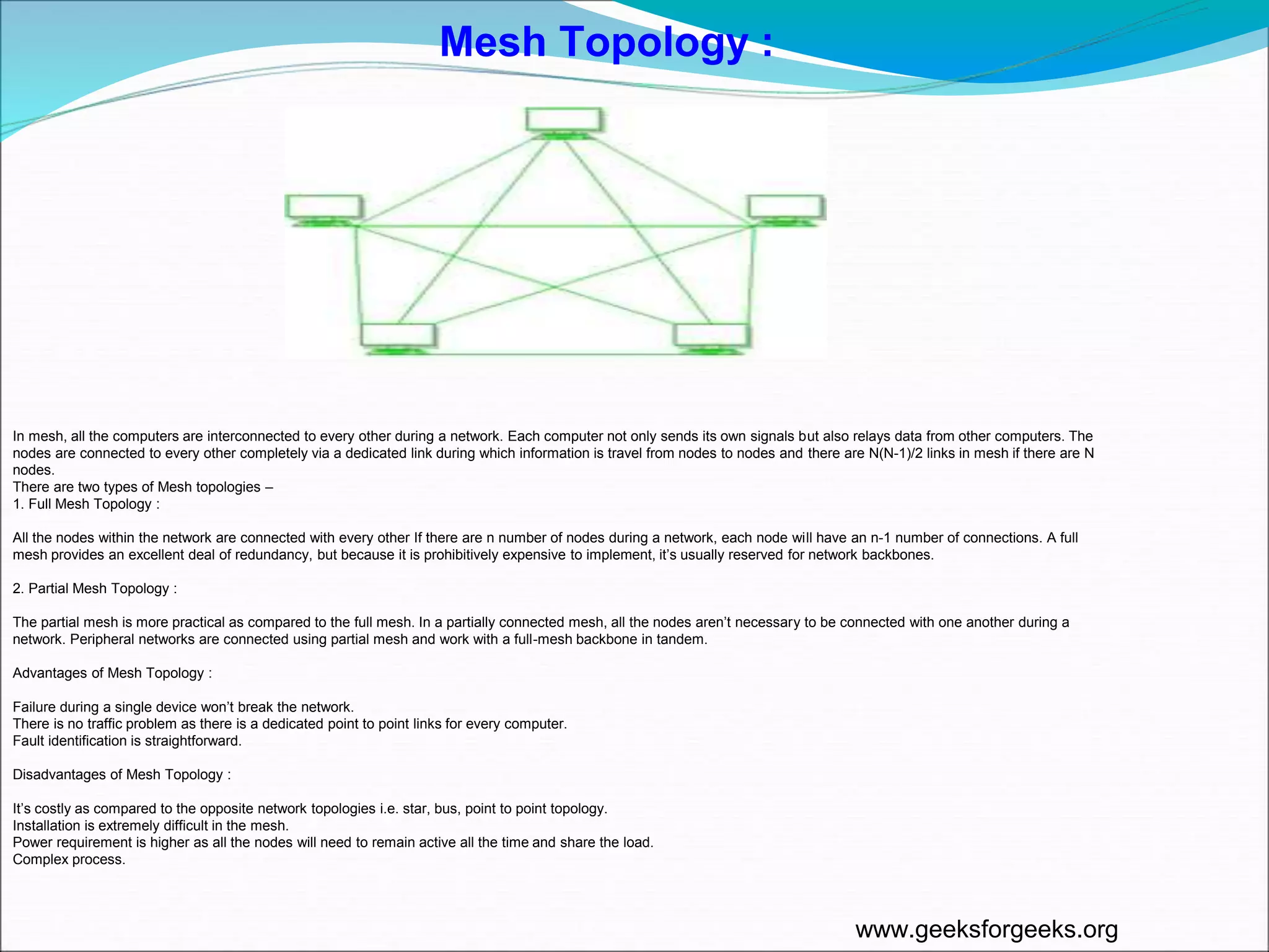 In mesh, all the computers are interconnected to every other during a network. Each computer not only sends its own signals but also relays data from other computers. The
nodes are connected to every other completely via a dedicated link during which information is travel from nodes to nodes and there are N(N-1)/2 links in mesh if there are N
nodes.
There are two types of Mesh topologies –
1. Full Mesh Topology :
All the nodes within the network are connected with every other If there are n number of nodes during a network, each node will have an n-1 number of connections. A full
mesh provides an excellent deal of redundancy, but because it is prohibitively expensive to implement, it’s usually reserved for network backbones.
2. Partial Mesh Topology :
The partial mesh is more practical as compared to the full mesh. In a partially connected mesh, all the nodes aren’t necessary to be connected with one another during a
network. Peripheral networks are connected using partial mesh and work with a full-mesh backbone in tandem.
Advantages of Mesh Topology :
Failure during a single device won’t break the network.
There is no traffic problem as there is a dedicated point to point links for every computer.
Fault identification is straightforward.
Disadvantages of Mesh Topology :
It’s costly as compared to the opposite network topologies i.e. star, bus, point to point topology.
Installation is extremely difficult in the mesh.
Power requirement is higher as all the nodes will need to remain active all the time and share the load.
Complex process.
Mesh Topology :
www.geeksforgeeks.org
 