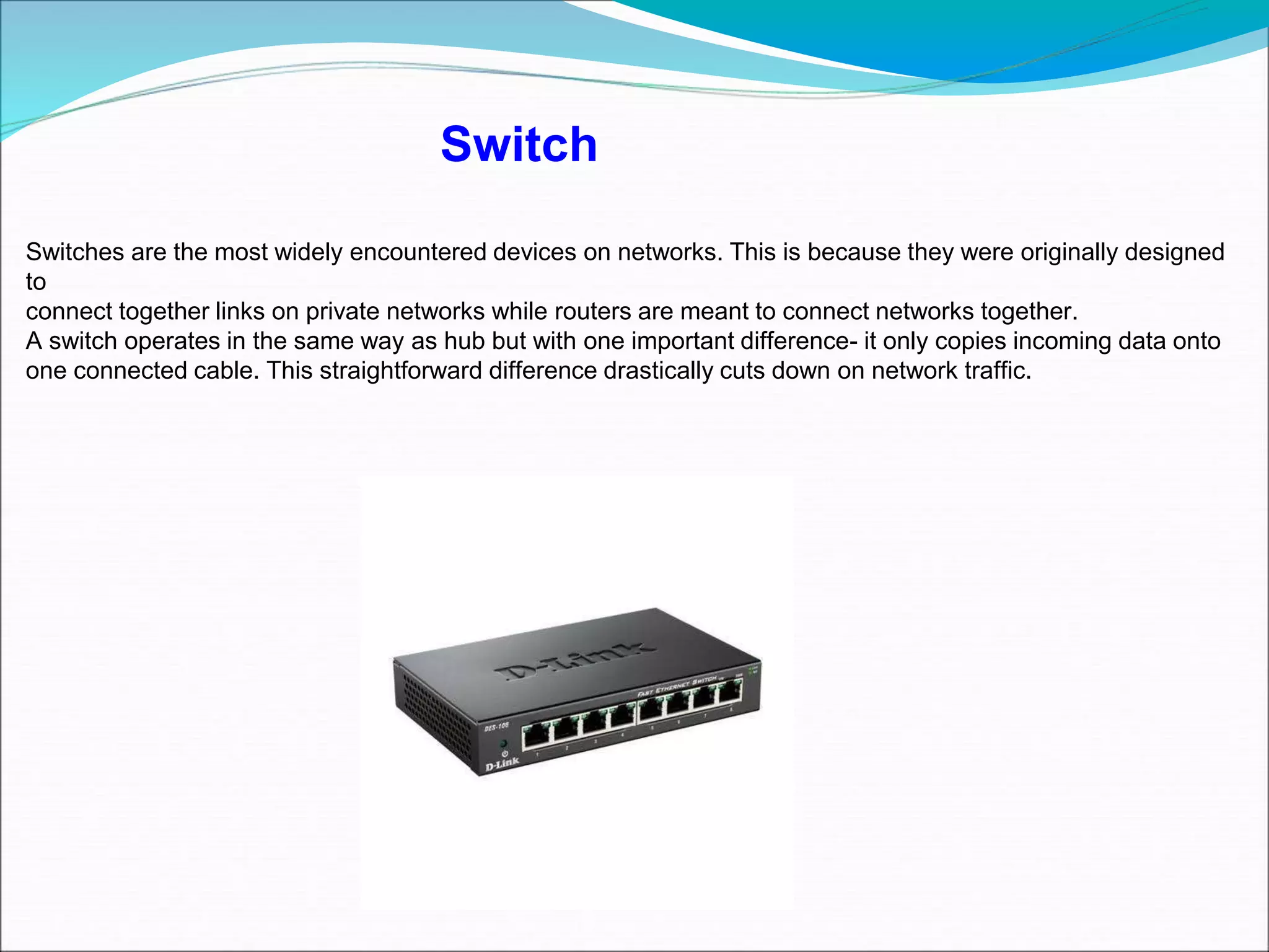 Switches are the most widely encountered devices on networks. This is because they were originally designed
to
connect together links on private networks while routers are meant to connect networks together.
A switch operates in the same way as hub but with one important difference- it only copies incoming data onto
one connected cable. This straightforward difference drastically cuts down on network traffic.
Switch
 