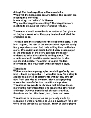 doing? The lead says they will resume talks.
When will the bargainers resume talks? The bargain are
meeting this morning
In our story, the “where” is Warren.
Why are the bargainers meeting? The bargainers are
meeting to discuss the transfer of jobs (-Knox).

The reader should know this information at first glance
so they are aware what the story is about and what the
emphasis is on.

The lead sets the structure for the rest of the story. If the
lead is good, the rest of the story comes together easily.
Many reporters spend half their writing time on the lead
alone. One guiding principle behind story organization
is: the structure of the story can help the reader
understand what the author is writing about. The
structure should lead the reader from idea to idea
simply and clearly. The object is to give readers
information, and wow them with convoluted style.

Transitions
With one-sentence paragraphs consisting of only one
idea -- block paragraphs -- it would be easy for a story to
appear as a series of statements without any smooth
flow from one idea to the next. Block paragraphing
makes the use of effective transitions important.
Transitions are words or phrases that link two ideas,
making the movement from one idea to the other clear
and easy. Obvious transitional phrases are: thus,
therefore, on the other hand, next, then, and so on.

Transitions in news stories are generally made by
repeating a word or phrase or using a synonym for a key
word in the preceding paragraph. Think of block graphs
 