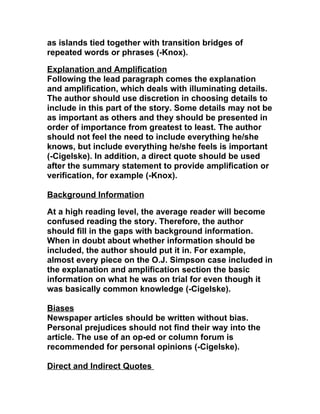 as islands tied together with transition bridges of
repeated words or phrases (-Knox).

Explanation and Amplification
Following the lead paragraph comes the explanation
and amplification, which deals with illuminating details.
The author should use discretion in choosing details to
include in this part of the story. Some details may not be
as important as others and they should be presented in
order of importance from greatest to least. The author
should not feel the need to include everything he/she
knows, but include everything he/she feels is important
(-Cigelske). In addition, a direct quote should be used
after the summary statement to provide amplification or
verification, for example (-Knox).

Background Information

At a high reading level, the average reader will become
confused reading the story. Therefore, the author
should fill in the gaps with background information.
When in doubt about whether information should be
included, the author should put it in. For example,
almost every piece on the O.J. Simpson case included in
the explanation and amplification section the basic
information on what he was on trial for even though it
was basically common knowledge (-Cigelske).

Biases
Newspaper articles should be written without bias.
Personal prejudices should not find their way into the
article. The use of an op-ed or column forum is
recommended for personal opinions (-Cigelske).

Direct and Indirect Quotes
 