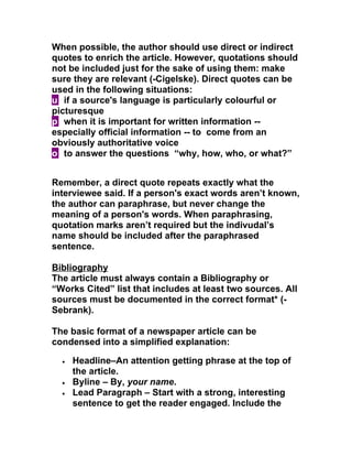 When possible, the author should use direct or indirect
quotes to enrich the article. However, quotations should
not be included just for the sake of using them: make
sure they are relevant (-Cigelske). Direct quotes can be
used in the following situations:
u if a source's language is particularly colourful or
picturesque
p when it is important for written information --
especially official information -- to come from an
obviously authoritative voice
o to answer the questions “why, how, who, or what?”


Remember, a direct quote repeats exactly what the
interviewee said. If a person's exact words aren’t known,
the author can paraphrase, but never change the
meaning of a person's words. When paraphrasing,
quotation marks aren’t required but the indivudal’s
name should be included after the paraphrased
sentence.

Bibliography
The article must always contain a Bibliography or
“Works Cited” list that includes at least two sources. All
sources must be documented in the correct format* (-
Sebrank).

The basic format of a newspaper article can be
condensed into a simplified explanation:

  •   Headline–An attention getting phrase at the top of
      the article.
  •   Byline – By, your name.
  •   Lead Paragraph – Start with a strong, interesting
      sentence to get the reader engaged. Include the
 