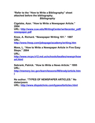 *Refer to the “How to Write a Bibliography” sheet
attached before the bibliography.
                      Bibliography

Cigelske, Azor. “How to Write a Newspaper Article.”
2004
URL: http://www.cuw.edu/WritingCenter/writecenter_pdf/
newspaper.pdf

Knox, A. Richard. “Newspaper Writing 101.” 1997
URL:
http://www.freep.com/jobspage/academy/writing.htm
Mass, L. “How to Write a Newspaper Article in Five Easy
Steps.” 2004
URL:
http://www.mcps.k12.md.us/schools/bealles/newspr/how
art.html

Sebrank, Patrick. “How to Write a News Article.” 1995
URL:
http://memory.loc.gov/learn/lessons/98/brady/article.htm
l

No author. “TYPES OF NEWSPAPER ARTICLES.” No
dates/years
URL: http://www.dispatchnie.com/typesofarticles.html
 