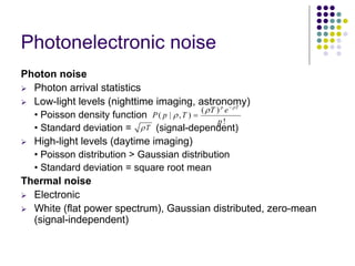 Photonelectronicnoise 
Photon noise ¾Photon arrival statistics ¾Low-light levels (nighttime imaging, astronomy) •Poisson density function•Standard deviation = (signal-dependent) ¾High-light levels (daytime imaging) •Poisson distribution > Gaussian distribution•Standard deviation = square root meanThermal noise ¾Electronic ¾White (flat power spectrum), Gaussian distributed, zero-mean (signal-independent) ()(|,) ! pTTePpTp ρρρ − = Tρ  