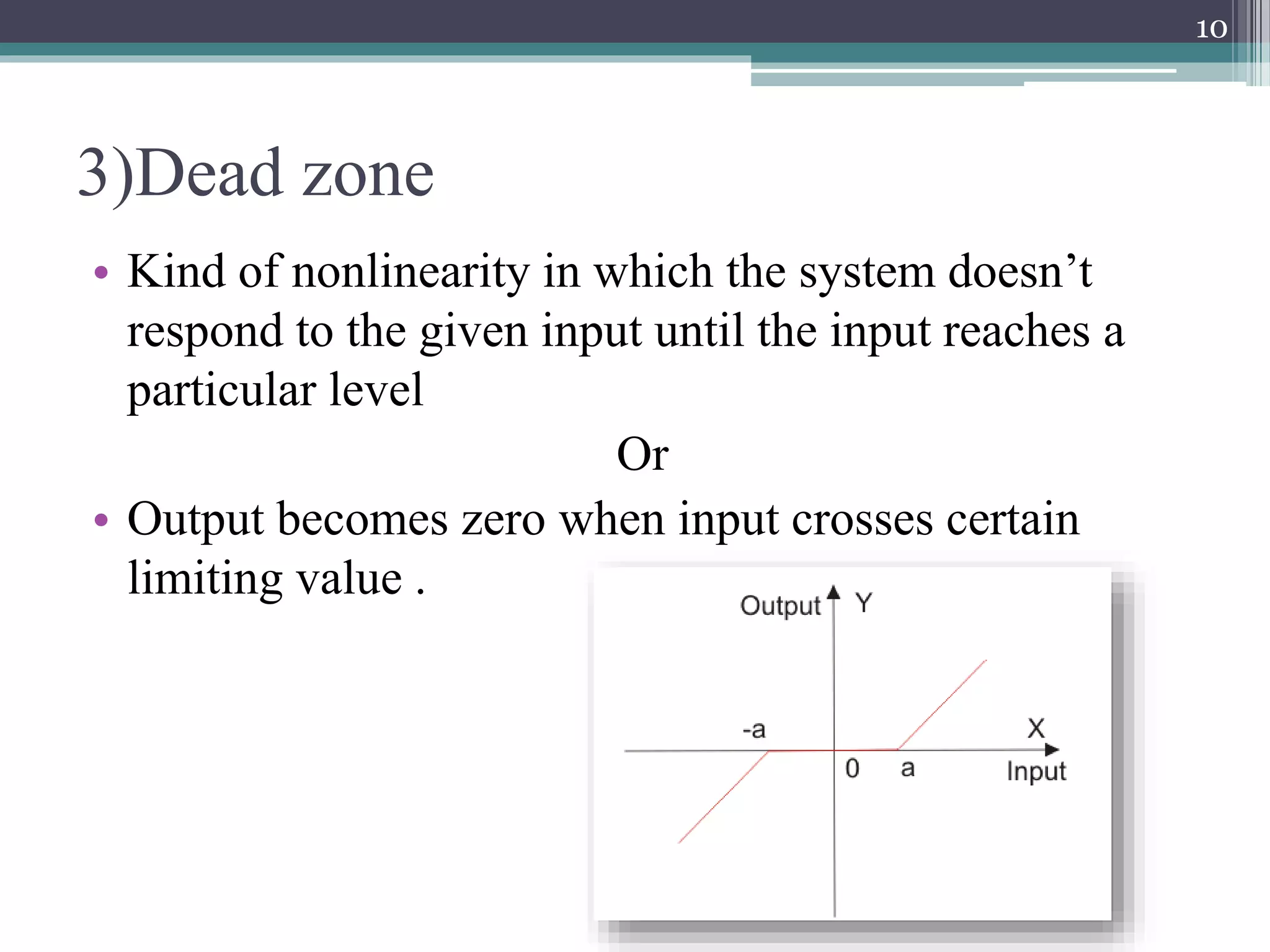 3)Dead zone
• Kind of nonlinearity in which the system doesn’t
respond to the given input until the input reaches a
particular level
Or
• Output becomes zero when input crosses certain
limiting value .
10
 