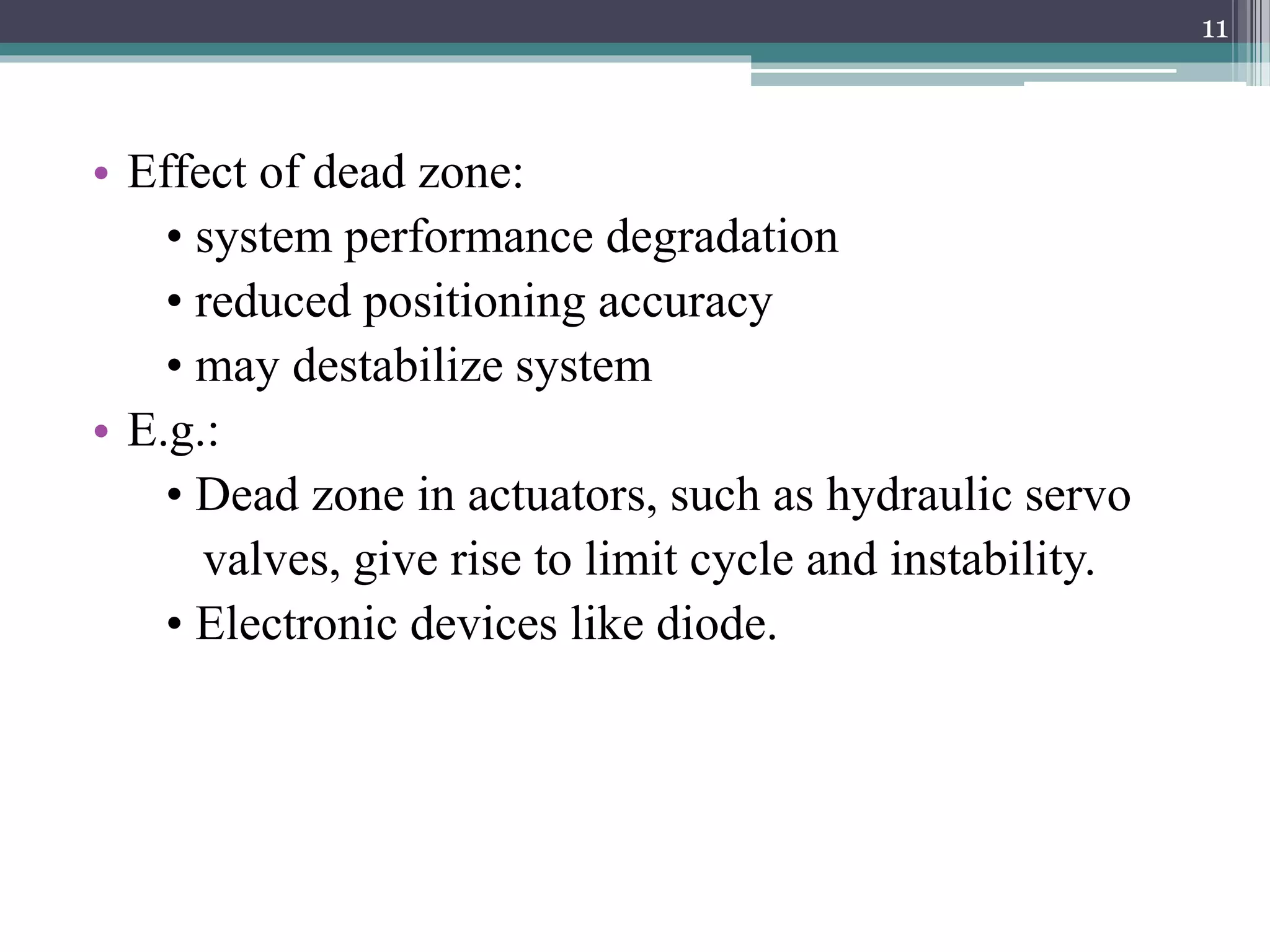 • Effect of dead zone:
• system performance degradation
• reduced positioning accuracy
• may destabilize system
• E.g.:
• Dead zone in actuators, such as hydraulic servo
valves, give rise to limit cycle and instability.
• Electronic devices like diode.
11
 
