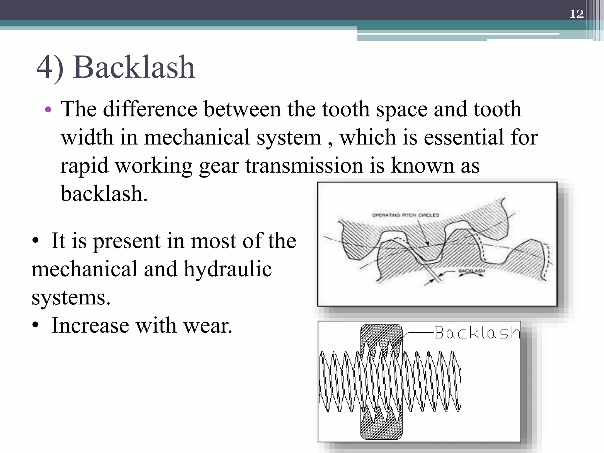 4) Backlash
• The difference between the tooth space and tooth
width in mechanical system , which is essential for
rapid working gear transmission is known as
backlash.
12
• It is present in most of the
mechanical and hydraulic
systems.
• Increase with wear.
 