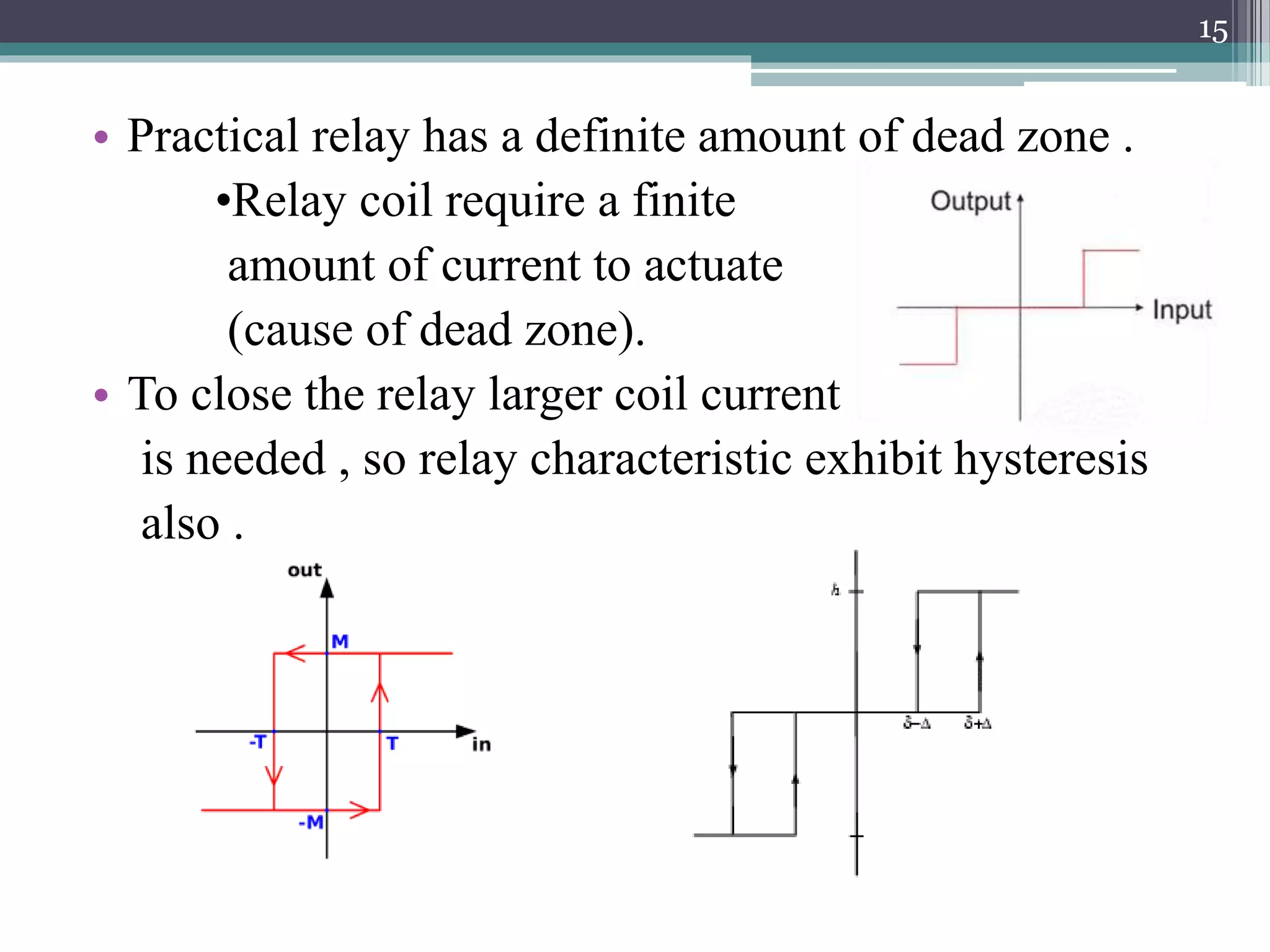 • Practical relay has a definite amount of dead zone .
•Relay coil require a finite
amount of current to actuate
(cause of dead zone).
• To close the relay larger coil current
is needed , so relay characteristic exhibit hysteresis
also .
15
 