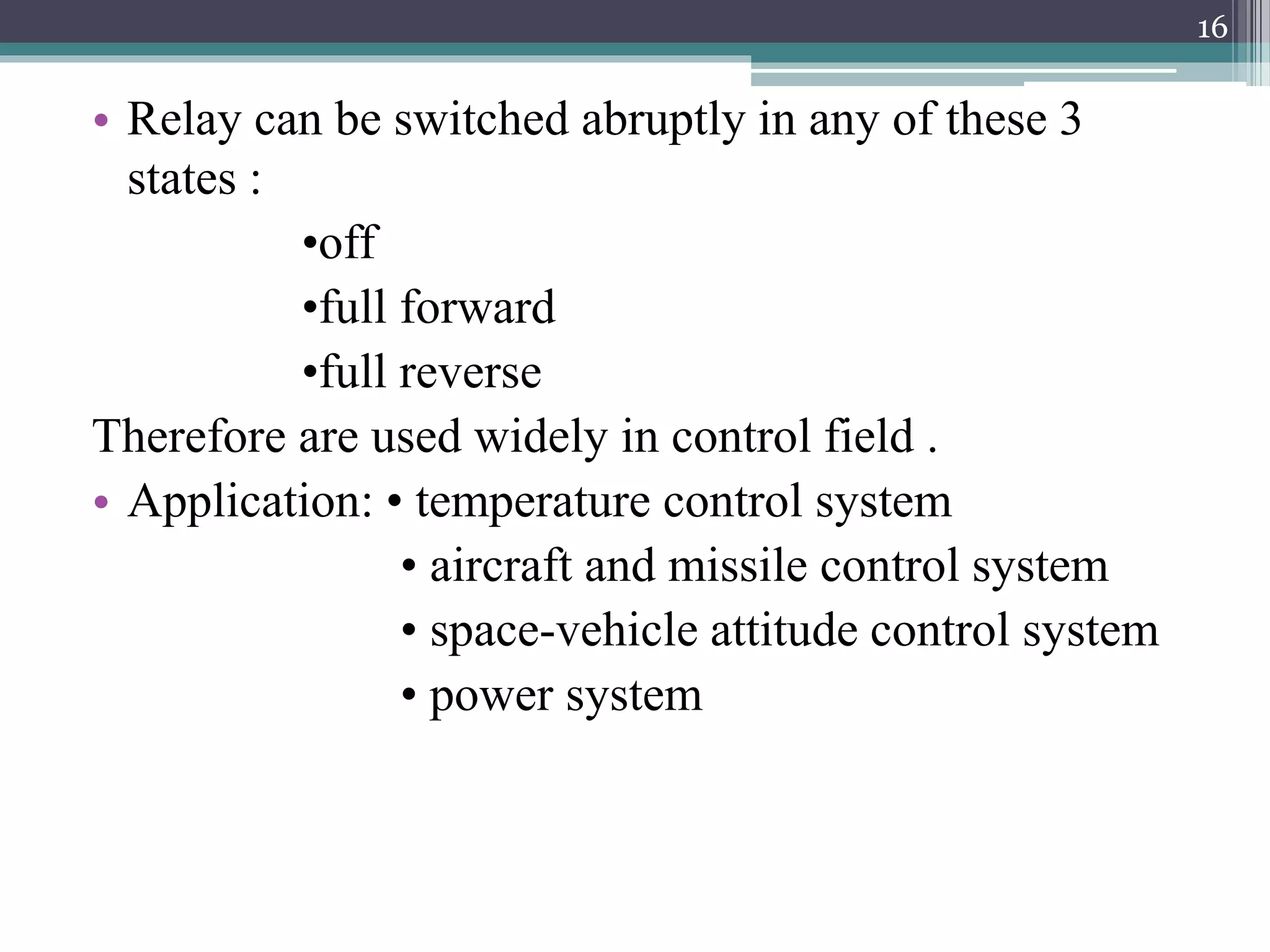 • Relay can be switched abruptly in any of these 3
states :
•off
•full forward
•full reverse
Therefore are used widely in control field .
• Application: • temperature control system
• aircraft and missile control system
• space-vehicle attitude control system
• power system
16
 
