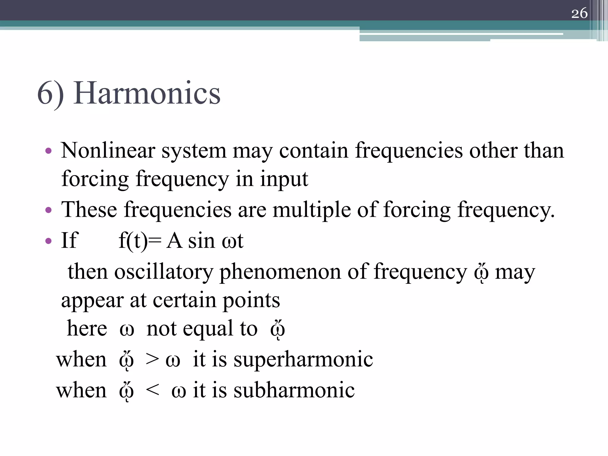 6) Harmonics
• Nonlinear system may contain frequencies other than
forcing frequency in input
• These frequencies are multiple of forcing frequency.
• If f(t)= A sin ωt
then oscillatory phenomenon of frequency ᾤ may
appear at certain points
here ω not equal to ᾤ
when ᾤ > ω it is superharmonic
when ᾤ < ω it is subharmonic
26
 