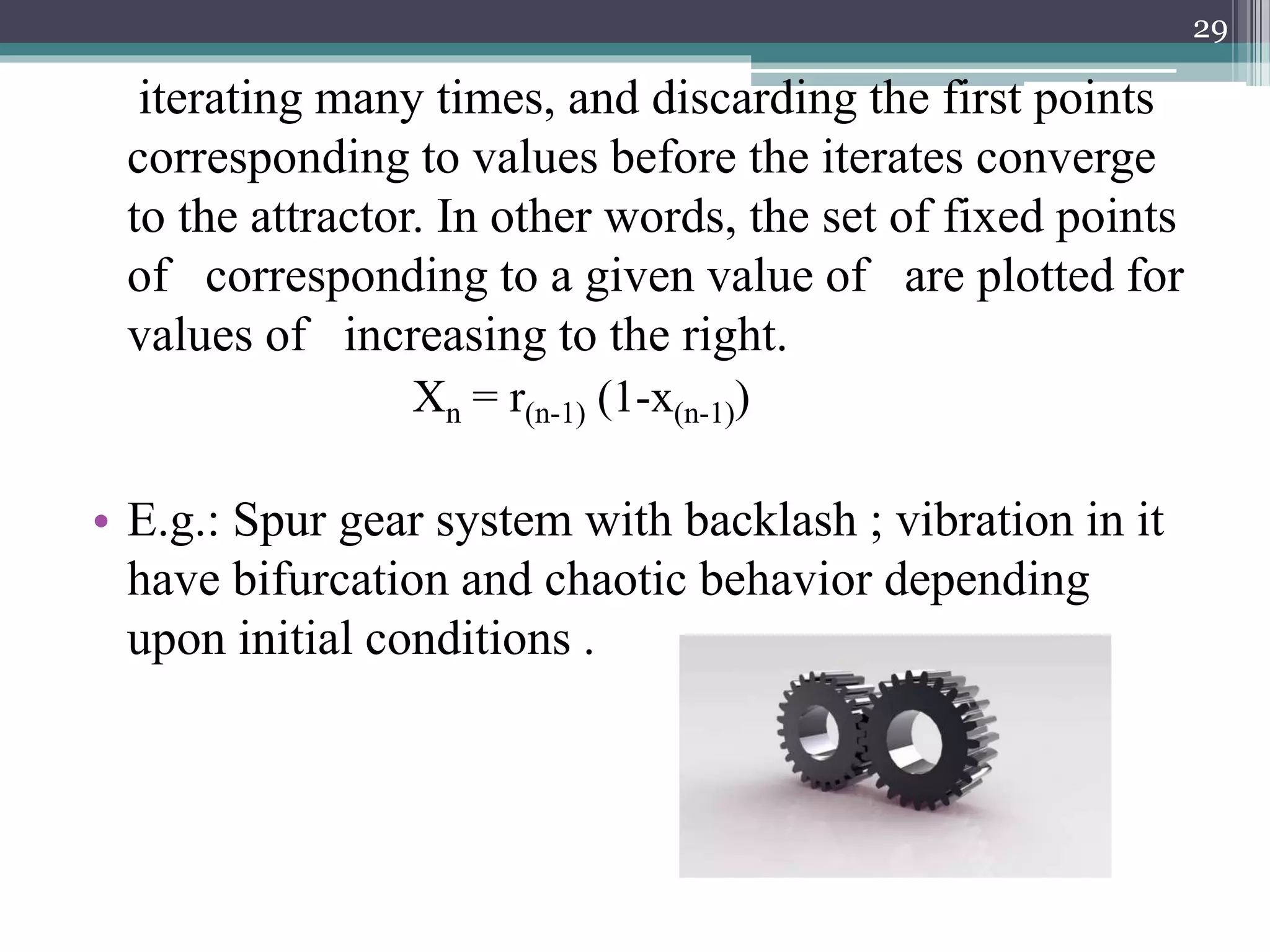 iterating many times, and discarding the first points
corresponding to values before the iterates converge
to the attractor. In other words, the set of fixed points
of corresponding to a given value of are plotted for
values of increasing to the right.
Xn = r(n-1) (1-x(n-1))
• E.g.: Spur gear system with backlash ; vibration in it
have bifurcation and chaotic behavior depending
upon initial conditions .
29
 
