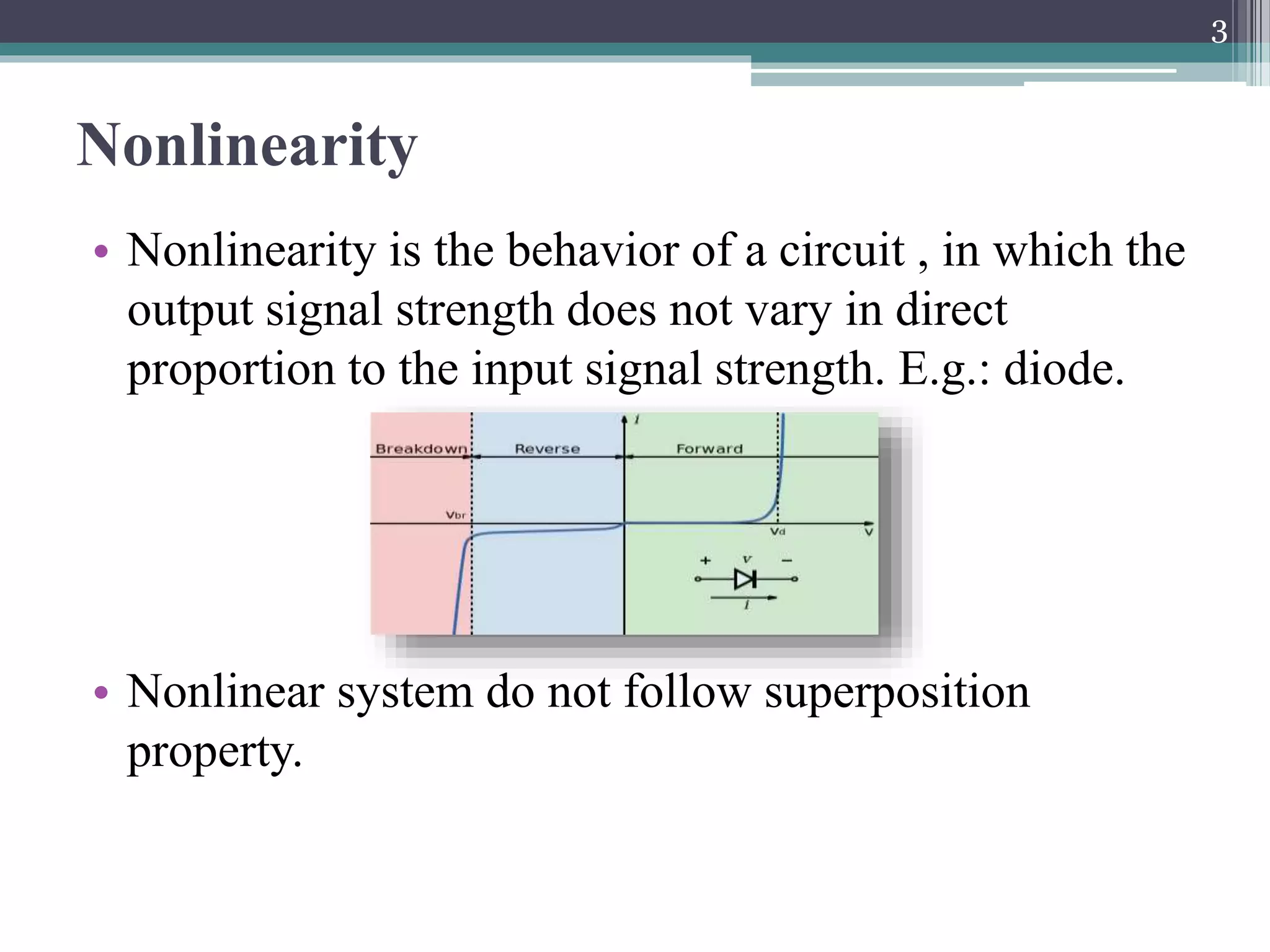Nonlinearity
• Nonlinearity is the behavior of a circuit , in which the
output signal strength does not vary in direct
proportion to the input signal strength. E.g.: diode.
• Nonlinear system do not follow superposition
property.
3
 