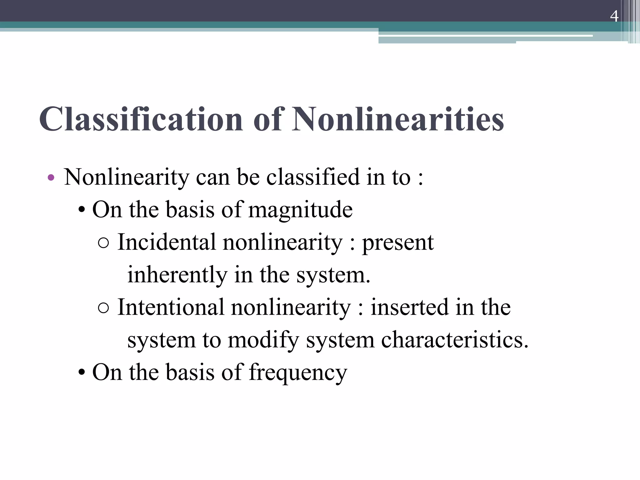 Classification of Nonlinearities
• Nonlinearity can be classified in to :
• On the basis of magnitude
○ Incidental nonlinearity : present
inherently in the system.
○ Intentional nonlinearity : inserted in the
system to modify system characteristics.
• On the basis of frequency
4
 