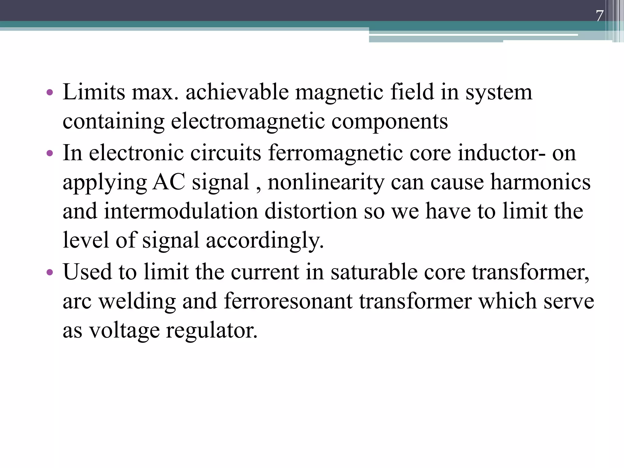• Limits max. achievable magnetic field in system
containing electromagnetic components
• In electronic circuits ferromagnetic core inductor- on
applying AC signal , nonlinearity can cause harmonics
and intermodulation distortion so we have to limit the
level of signal accordingly.
• Used to limit the current in saturable core transformer,
arc welding and ferroresonant transformer which serve
as voltage regulator.
7
 