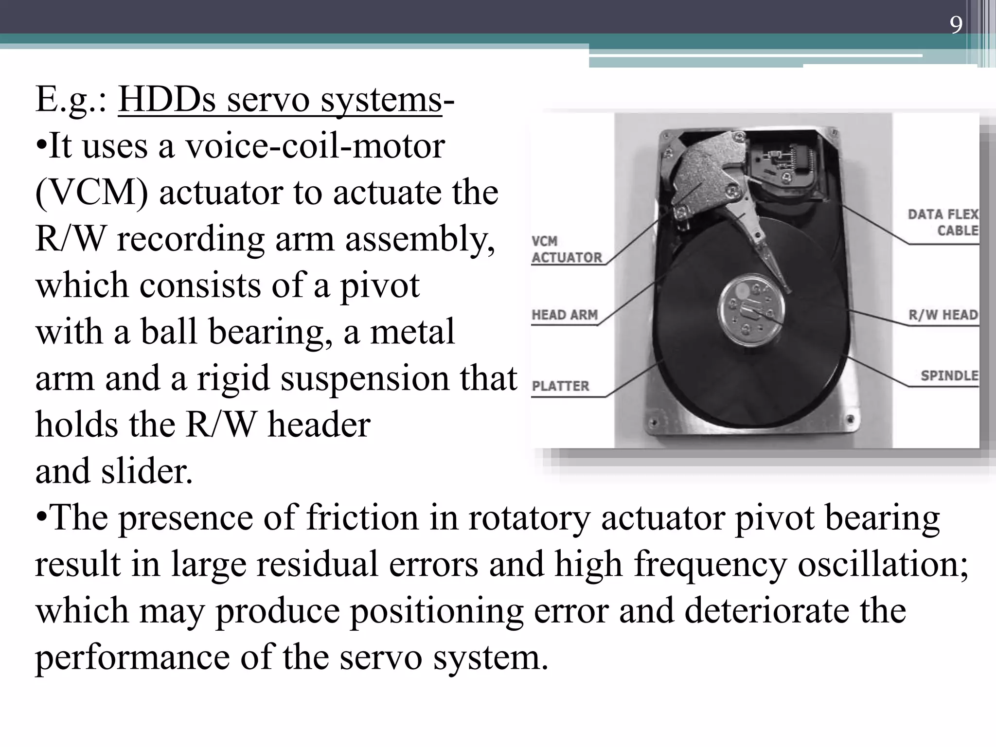 E.g.: HDDs servo systems-
•It uses a voice-coil-motor
(VCM) actuator to actuate the
R/W recording arm assembly,
which consists of a pivot
with a ball bearing, a metal
arm and a rigid suspension that
holds the R/W header
and slider.
•The presence of friction in rotatory actuator pivot bearing
result in large residual errors and high frequency oscillation;
which may produce positioning error and deteriorate the
performance of the servo system.
9
 