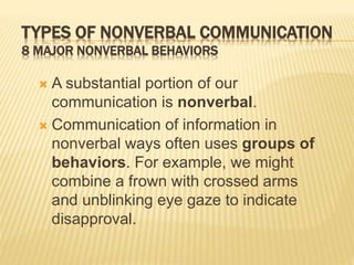 TYPES OF NONVERBAL COMMUNICATION
8 MAJOR NONVERBAL BEHAVIORS
 A substantial portion of our
communication is nonverbal.
 Communication of information in
nonverbal ways often uses groups of
behaviors. For example, we might
combine a frown with crossed arms
and unblinking eye gaze to indicate
disapproval.
 