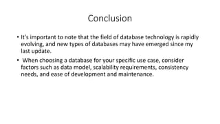 Conclusion
• It's important to note that the field of database technology is rapidly
evolving, and new types of databases may have emerged since my
last update.
• When choosing a database for your specific use case, consider
factors such as data model, scalability requirements, consistency
needs, and ease of development and maintenance.
 