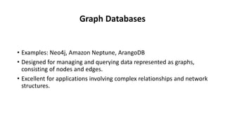 Graph Databases
• Examples: Neo4j, Amazon Neptune, ArangoDB
• Designed for managing and querying data represented as graphs,
consisting of nodes and edges.
• Excellent for applications involving complex relationships and network
structures.
 