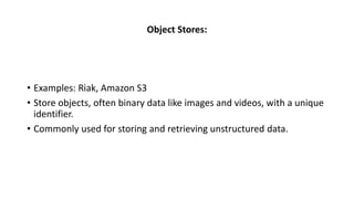 Object Stores:
• Examples: Riak, Amazon S3
• Store objects, often binary data like images and videos, with a unique
identifier.
• Commonly used for storing and retrieving unstructured data.
 