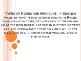 TYPES OF NOUNS AND PRONOUNS IN ENGLISH
NOUNS ARE AMONG THE MOST IMPORTANT WORDS IN THE ENGLISH
LANGUAGE – WITHOUT THEM, WE’D HAVE A DIFFICULT TIME SPEAKING
AND WRITING ABOUT ANYTHING. THIS GUIDE TO NOUN TYPES IS INTENDED
AS A BASIC OVERVIEW. EVERY TYPE OF NOUN COMES WITH ITS OWN
RULES, SO BE SURE TO READ MORE IN OUR PAGES ABOUT SPECIFIC
TYPES OF NOUNS.
 