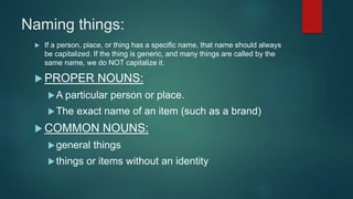 Naming things:
 If a person, place, or thing has a specific name, that name should always
be capitalized. If the thing is generic, and many things are called by the
same name, we do NOT capitalize it.
 PROPER NOUNS:
A particular person or place.
The exact name of an item (such as a brand)
 COMMON NOUNS:
general things
things or items without an identity
 
