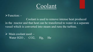 Coolant
Function: -
Coolant is used to remove intense heat produced
in the reactor and that heat can be transferred to water in a separate
vessel which is converted into steam and runs the turbine.
 Main coolant used: -
Water H2O , CO2, Hg, He
 
