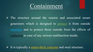 Containment
 The structure around the reactor and associated steam
generators which is designed to protect it from outside
intrusion and to protect those outside from the effects of
radiation in case of any serious malfunction inside.
 It is typically a meter-thick concrete and steel structure.
 