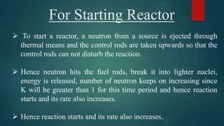 For Starting Reactor
 To start a reactor, a neutron from a source is ejected through
thermal means and the control rods are taken upwards so that the
control rods can not disturb the reaction.
 Hence neutron hits the fuel rods, break it into lighter nuclei,
energy is released, number of neutron keeps on increasing since
K will be greater than 1 for this time period and hence reaction
starts and its rate also increases.
 Hence reaction starts and its rate also increases.
 
