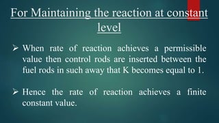 For Maintaining the reaction at constant
level
 When rate of reaction achieves a permissible
value then control rods are inserted between the
fuel rods in such away that K becomes equal to 1.
 Hence the rate of reaction achieves a finite
constant value.
 