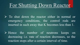 For Shutting Down Reactor
 To shut down the reactor either in normal or
emergency conditions, the control rods are
inserted in such away that K becomes less than 1.
 Hence the number of neutrons keeps on
decreasing i.e. rate of reaction decreases, so the
reaction stops after a certain interval of time.
 
