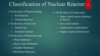 Classification of Nuclear Reactor: -
1. On the basis of Neutron Energy
a) Fast Reactors
b) Thermal Reactors
2. On the basis of Fuel used
a) Natural fuel
b) Enriched Uranium
3. On the basis of Moderator used
a) Water Moderator
b) Heavy water Moderator
c) Graphite Moderator
d) Beryllium Moderator
4. On the basis of Coolant used
a) Water cooled reactor (Ordinary
or Heavy)
b) Gas cooled reactor
c) Liquid metal cooled reactor
d) Organic liquid cooled reactor
 