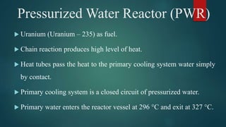  Uranium (Uranium – 235) as fuel.
 Chain reaction produces high level of heat.
 Heat tubes pass the heat to the primary cooling system water simply
by contact.
 Primary cooling system is a closed circuit of pressurized water.
 Primary water enters the reactor vessel at 296 °C and exit at 327 °C.
Pressurized Water Reactor (PWR)
 