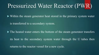  Within the steam generator heat stored in the primary system water
is transferred to a secondary system.
 The heated water enters the bottom of the steam generator transfers
its heat to the secondary system water through the U tubes then
returns to the reactor vessel for a new cycle.
Pressurized Water Reactor (PWR)
 